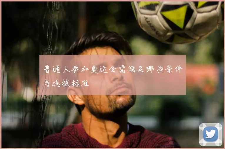普通人参加奥运会需满足哪些条件与选拔标准