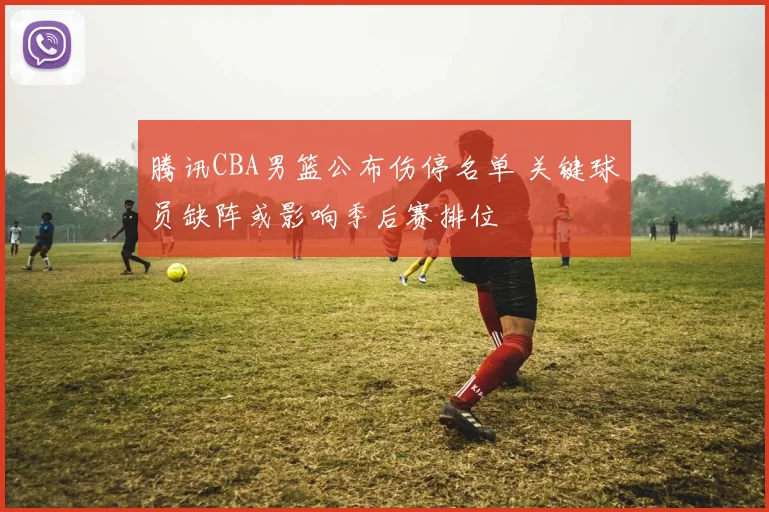 腾讯CBA男篮公布伤停名单 关键球员缺阵或影响季后赛排位
