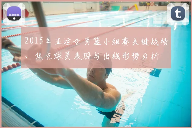 2015年亚运会男篮小组赛关键战绩、焦点球员表现与出线形势分析