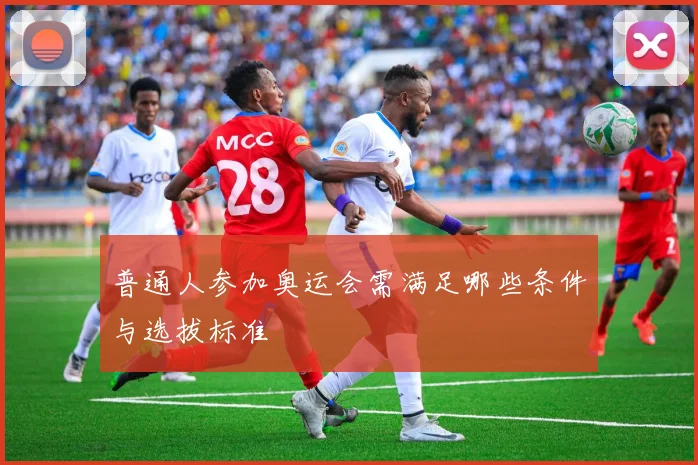 普通人参加奥运会需满足哪些条件与选拔标准