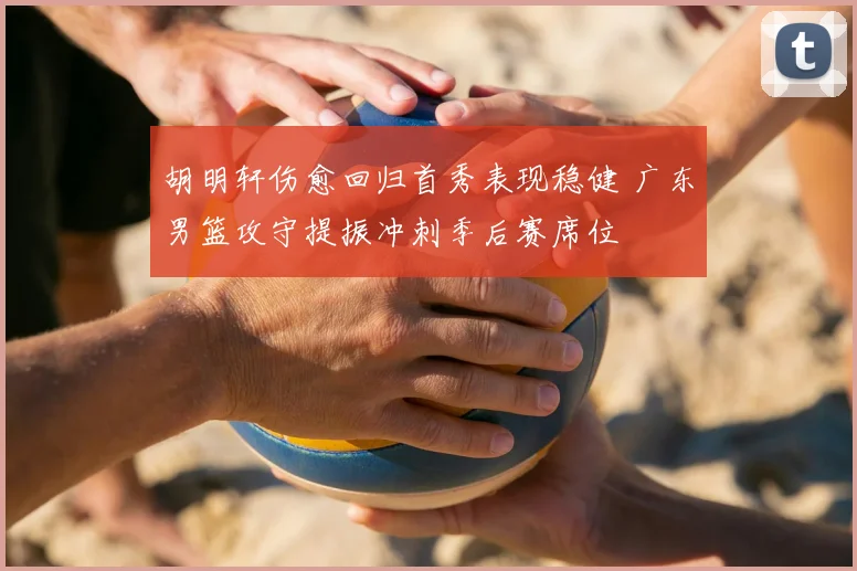 胡明轩伤愈回归首秀表现稳健 广东男篮攻守提振冲刺季后赛席位