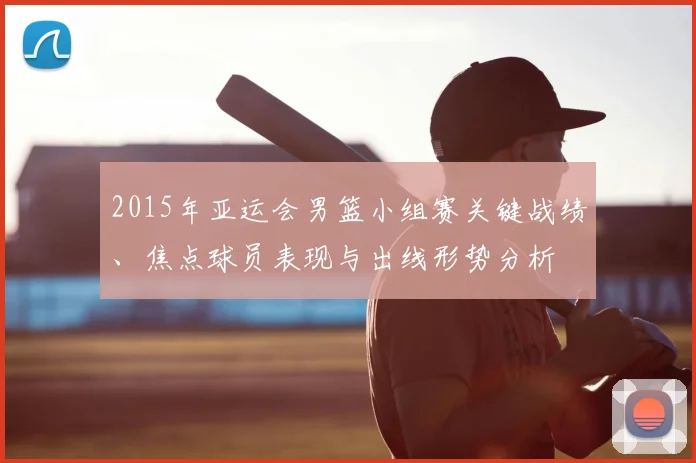 2015年亚运会男篮小组赛关键战绩、焦点球员表现与出线形势分析
