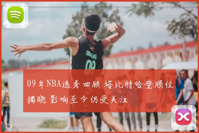 09年NBA选秀回顾 塔比特哈登顺位揭晓 影响至今仍受关注