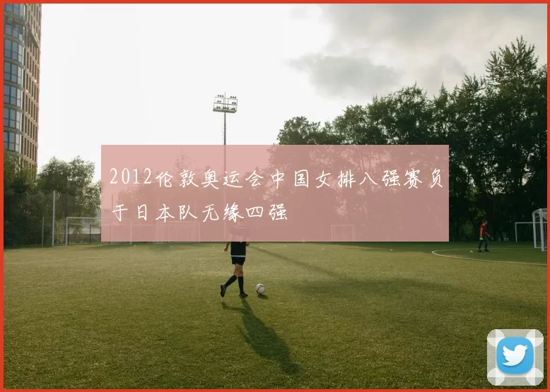 2012伦敦奥运会中国女排八强赛负于日本队无缘四强