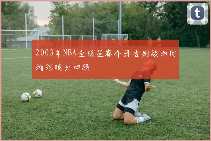 2003年NBA全明星赛乔丹告别战加时精彩镜头回顾