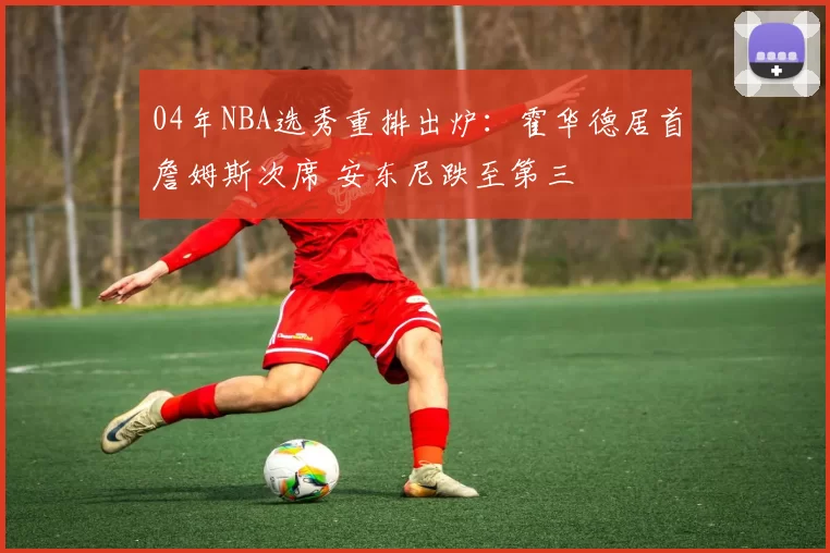 04年NBA选秀重排出炉：霍华德居首詹姆斯次席 安东尼跌至第三
