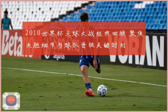 2010世界杯点球大战经典回顾 聚焦决胜细节与球队晋级关键时刻