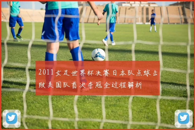 2011女足世界杯决赛日本队点球击败美国队首次夺冠全过程解析