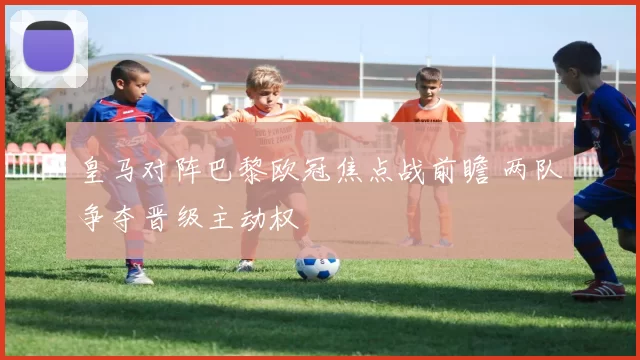 皇马对阵巴黎欧冠焦点战前瞻 两队争夺晋级主动权