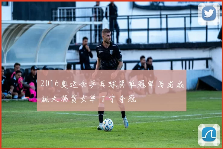 2016奥运会乒乓球男单冠军马龙成就大满贯女单丁宁夺冠