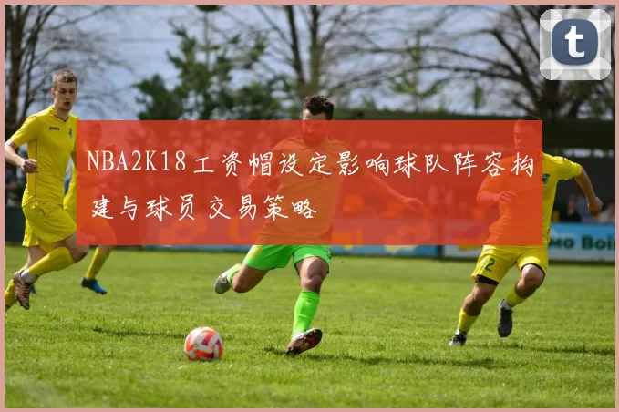 NBA2K18工资帽设定影响球队阵容构建与球员交易策略