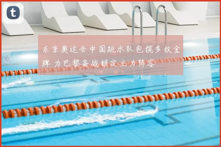 东京奥运会中国跳水队包揽多枚金牌 为巴黎备战锁定主力阵容