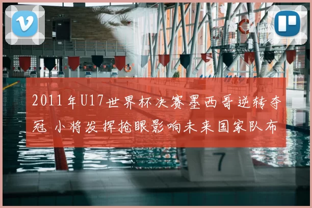 2011年U17世界杯决赛墨西哥逆转夺冠 小将发挥抢眼影响未来国家队布局