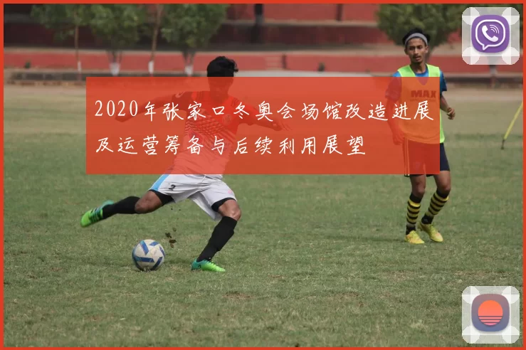 2020年张家口冬奥会场馆改造进展及运营筹备与后续利用展望