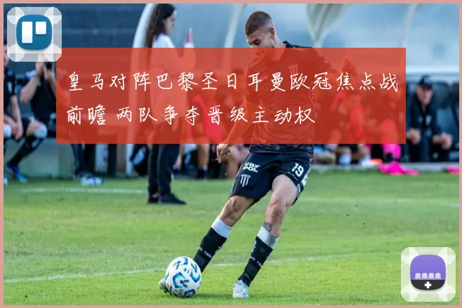 皇马对阵巴黎圣日耳曼欧冠焦点战前瞻 两队争夺晋级主动权