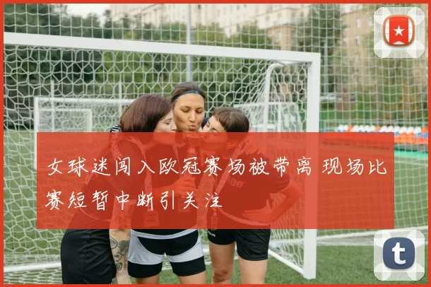 女球迷闯入欧冠赛场被带离 现场比赛短暂中断引关注