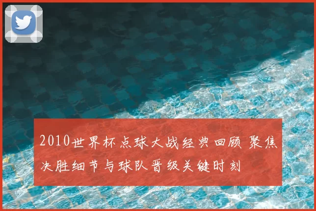 2010世界杯点球大战经典回顾 聚焦决胜细节与球队晋级关键时刻