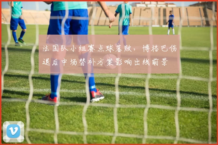 法国队小组赛点球落败，博格巴伤退后中场替补方案影响出线前景