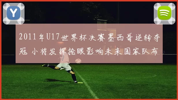 2011年U17世界杯决赛墨西哥逆转夺冠 小将发挥抢眼影响未来国家队布局