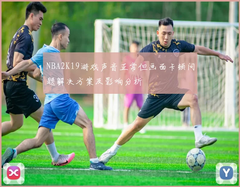 NBA2K19游戏声音正常但画面卡顿问题解决方案及影响分析