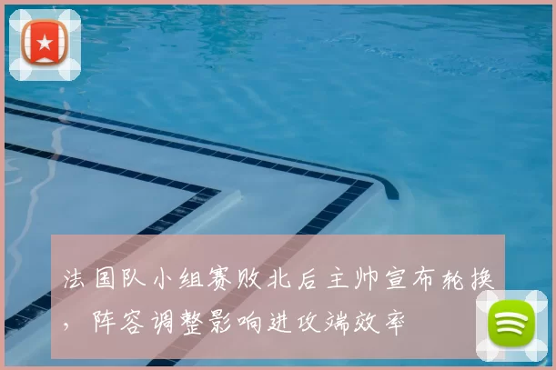 法国队小组赛败北后主帅宣布轮换，阵容调整影响进攻端效率