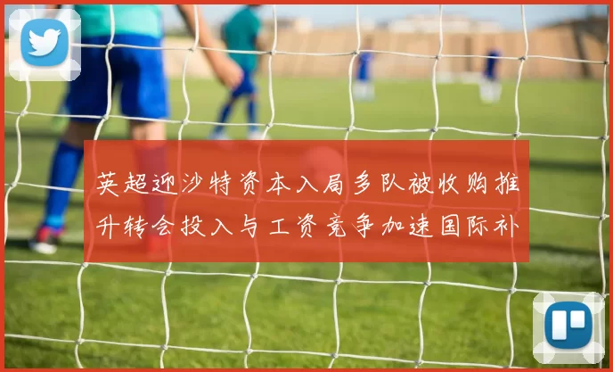 英超迎沙特资本入局多队被收购推升转会投入与工资竞争加速国际补强步伐