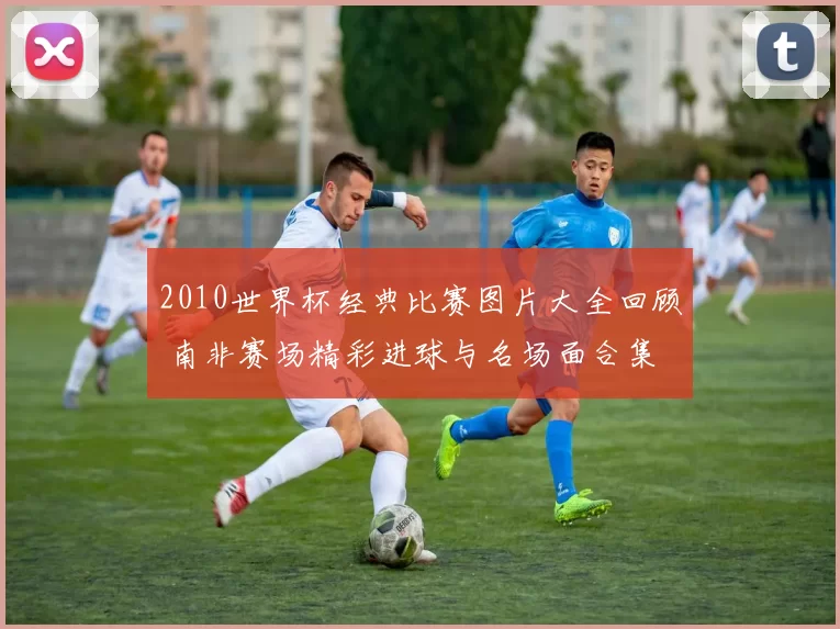 2010世界杯经典比赛图片大全回顾 南非赛场精彩进球与名场面合集
