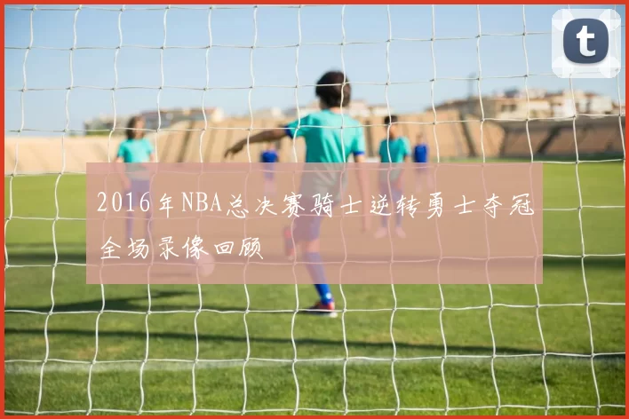 2016年NBA总决赛骑士逆转勇士夺冠全场录像回顾